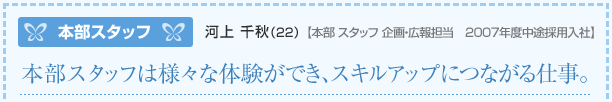 本部スタッフ 河上千秋(22)【本部スタッフ企画・広報担当2007年度中途採用入社】本部スタッフは様々な体験ができ、スキルアップにつながる仕事。