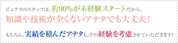 ピュアラのスタッフは、約90%が未経験スタートだから、知識や技術が全くないアナタでも大丈夫!もちろん、実績を積んだアナタも、その経験を考慮させていただきます!