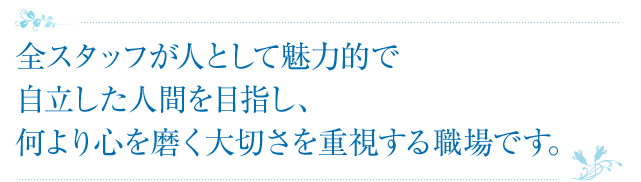 全スタッフが人として魅力的で自立した人間を目指し、何より心を磨く大切さを重視する職場です。
